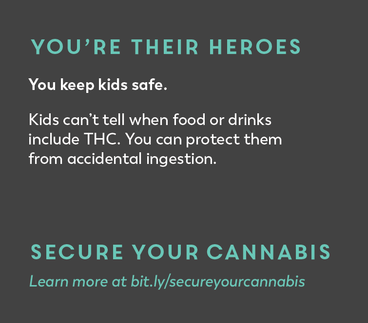You're their heroes. You keep kids safe. Kids can't tell when food or drinks include THC. You can protect them from accidental ingestion. Secure Your Cannabis. 
