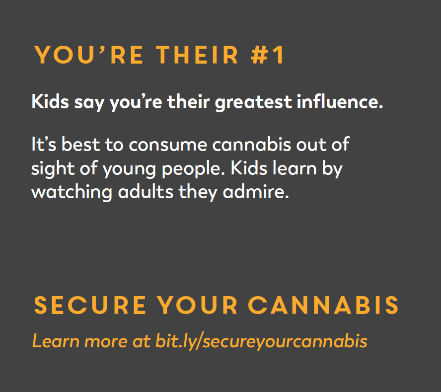 You're Their #1. Kids say you're their greatest influence. It's best to consumer cannabis out of sight of young people. Kids learn by watching adults they admire. Secure Your Cannabis. 